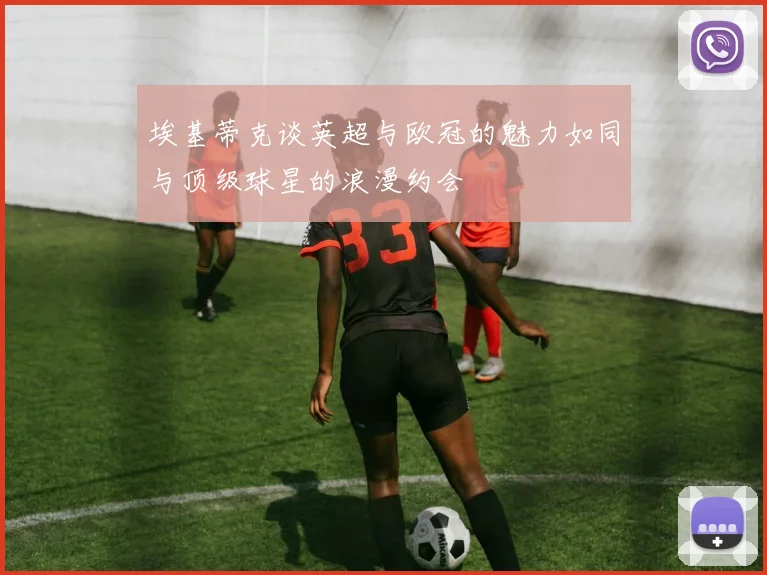 埃基蒂克谈英超与欧冠的魅力如同与顶级球星的浪漫约会