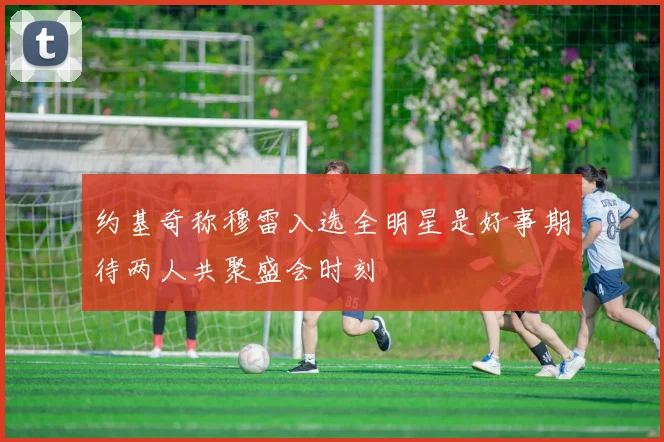 约基奇称穆雷入选全明星是好事期待两人共聚盛会时刻